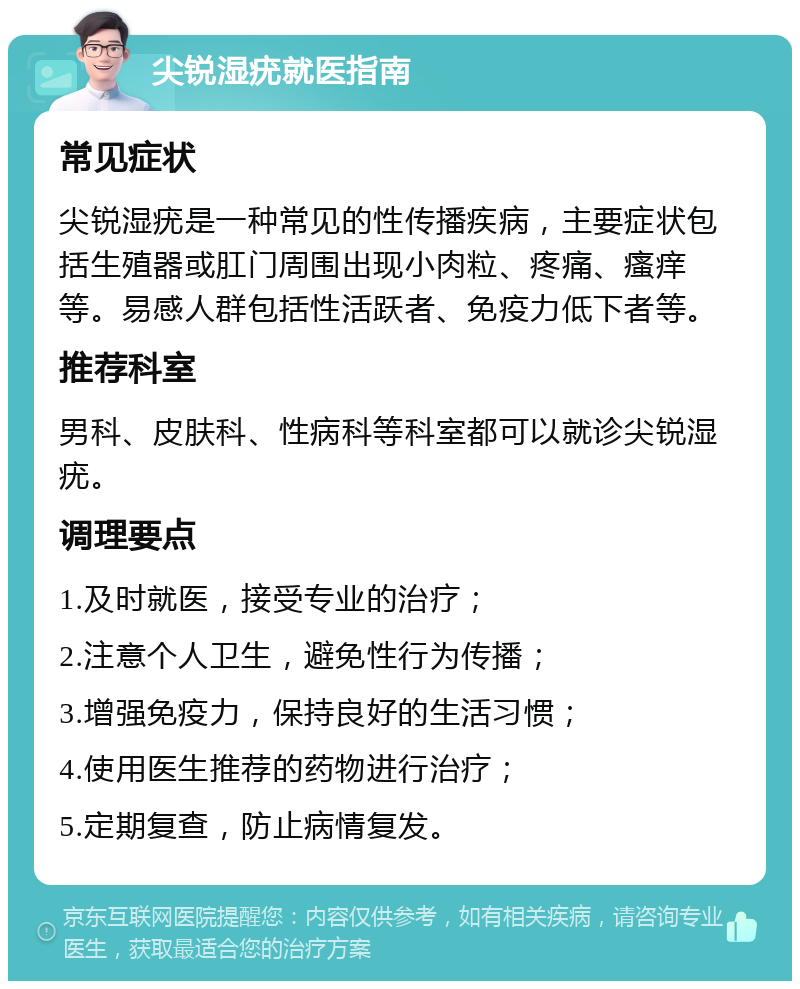 尖锐湿疣就医指南 常见症状 尖锐湿疣是一种常见的性传播疾病，主要症状包括生殖器或肛门周围出现小肉粒、疼痛、瘙痒等。易感人群包括性活跃者、免疫力低下者等。 推荐科室 男科、皮肤科、性病科等科室都可以就诊尖锐湿疣。 调理要点 1.及时就医，接受专业的治疗； 2.注意个人卫生，避免性行为传播； 3.增强免疫力，保持良好的生活习惯； 4.使用医生推荐的药物进行治疗； 5.定期复查，防止病情复发。