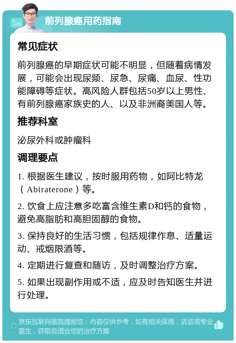 前列腺癌用药指南 常见症状 前列腺癌的早期症状可能不明显，但随着病情发展，可能会出现尿频、尿急、尿痛、血尿、性功能障碍等症状。高风险人群包括50岁以上男性、有前列腺癌家族史的人、以及非洲裔美国人等。 推荐科室 泌尿外科或肿瘤科 调理要点 1. 根据医生建议，按时服用药物，如阿比特龙（Abiraterone）等。 2. 饮食上应注意多吃富含维生素D和钙的食物，避免高脂肪和高胆固醇的食物。 3. 保持良好的生活习惯，包括规律作息、适量运动、戒烟限酒等。 4. 定期进行复查和随访，及时调整治疗方案。 5. 如果出现副作用或不适，应及时告知医生并进行处理。