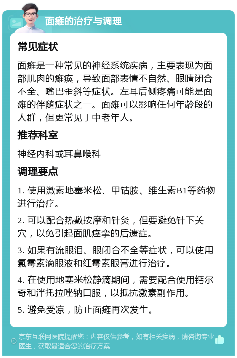 面瘫的治疗与调理 常见症状 面瘫是一种常见的神经系统疾病，主要表现为面部肌肉的瘫痪，导致面部表情不自然、眼睛闭合不全、嘴巴歪斜等症状。左耳后侧疼痛可能是面瘫的伴随症状之一。面瘫可以影响任何年龄段的人群，但更常见于中老年人。 推荐科室 神经内科或耳鼻喉科 调理要点 1. 使用激素地塞米松、甲钴胺、维生素B1等药物进行治疗。 2. 可以配合热敷按摩和针灸，但要避免针下关穴，以免引起面肌痉挛的后遗症。 3. 如果有流眼泪、眼闭合不全等症状，可以使用氯霉素滴眼液和红霉素眼膏进行治疗。 4. 在使用地塞米松静滴期间，需要配合使用钙尔奇和泮托拉唑钠口服，以抵抗激素副作用。 5. 避免受凉，防止面瘫再次发生。