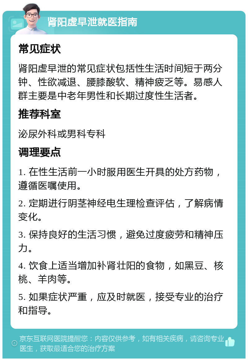 肾阳虚早泄就医指南 常见症状 肾阳虚早泄的常见症状包括性生活时间短于两分钟、性欲减退、腰膝酸软、精神疲乏等。易感人群主要是中老年男性和长期过度性生活者。 推荐科室 泌尿外科或男科专科 调理要点 1. 在性生活前一小时服用医生开具的处方药物，遵循医嘱使用。 2. 定期进行阴茎神经电生理检查评估，了解病情变化。 3. 保持良好的生活习惯，避免过度疲劳和精神压力。 4. 饮食上适当增加补肾壮阳的食物，如黑豆、核桃、羊肉等。 5. 如果症状严重，应及时就医，接受专业的治疗和指导。