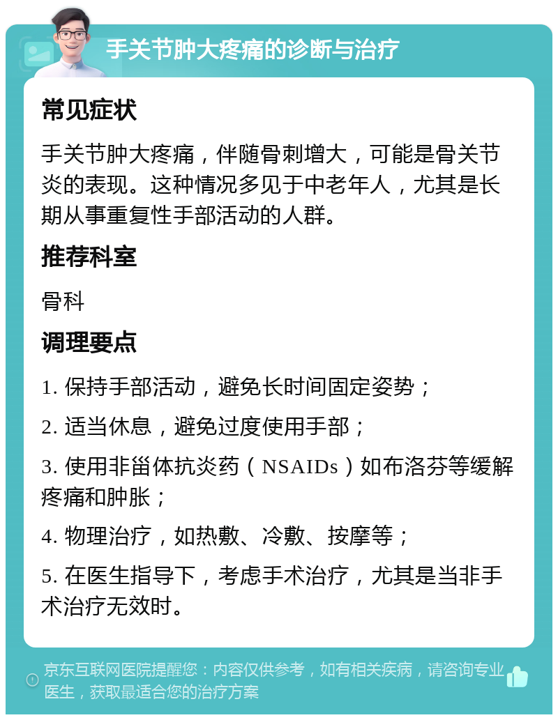 手关节肿大疼痛的诊断与治疗 常见症状 手关节肿大疼痛，伴随骨刺增大，可能是骨关节炎的表现。这种情况多见于中老年人，尤其是长期从事重复性手部活动的人群。 推荐科室 骨科 调理要点 1. 保持手部活动，避免长时间固定姿势； 2. 适当休息，避免过度使用手部； 3. 使用非甾体抗炎药（NSAIDs）如布洛芬等缓解疼痛和肿胀； 4. 物理治疗，如热敷、冷敷、按摩等； 5. 在医生指导下，考虑手术治疗，尤其是当非手术治疗无效时。