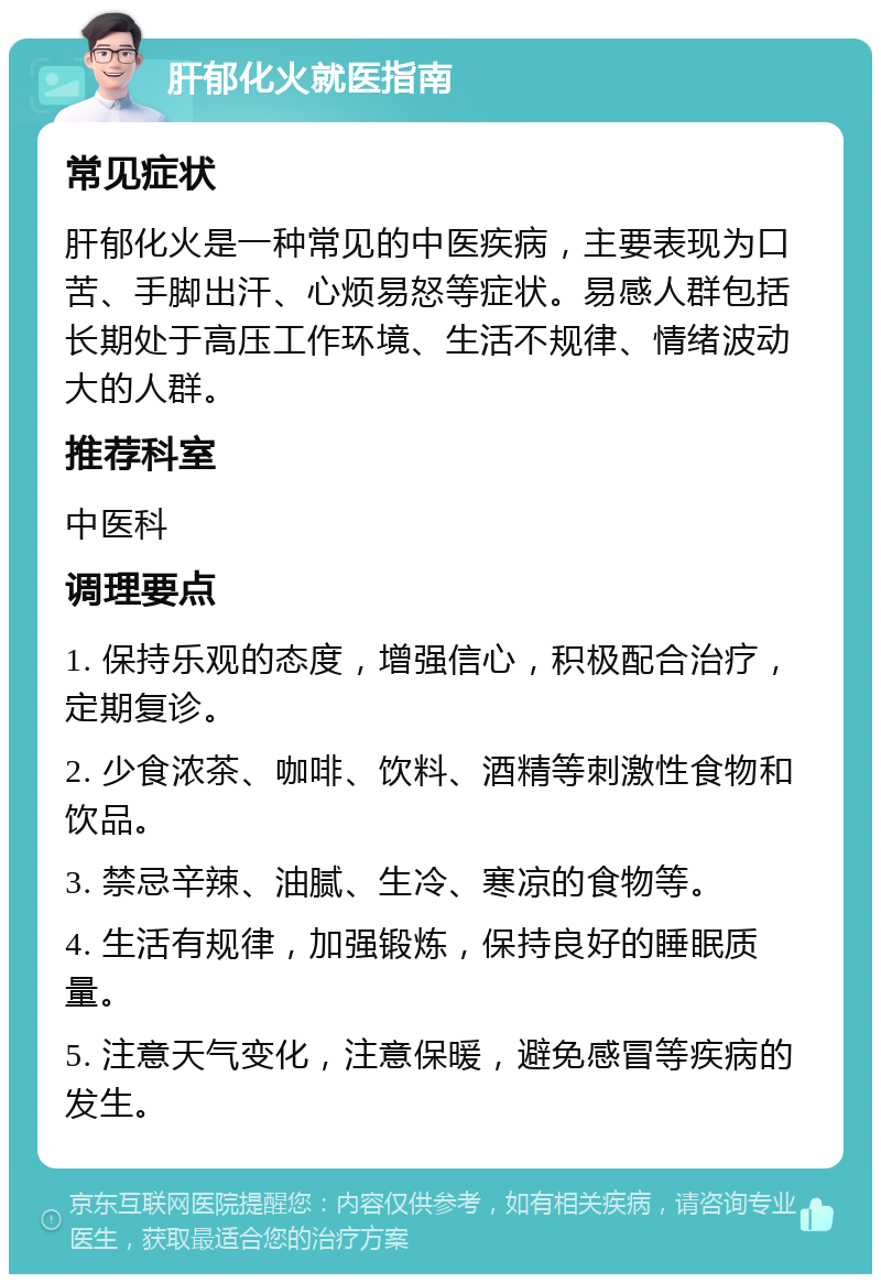 肝郁化火就医指南 常见症状 肝郁化火是一种常见的中医疾病，主要表现为口苦、手脚出汗、心烦易怒等症状。易感人群包括长期处于高压工作环境、生活不规律、情绪波动大的人群。 推荐科室 中医科 调理要点 1. 保持乐观的态度，增强信心，积极配合治疗，定期复诊。 2. 少食浓茶、咖啡、饮料、酒精等刺激性食物和饮品。 3. 禁忌辛辣、油腻、生冷、寒凉的食物等。 4. 生活有规律，加强锻炼，保持良好的睡眠质量。 5. 注意天气变化，注意保暖，避免感冒等疾病的发生。