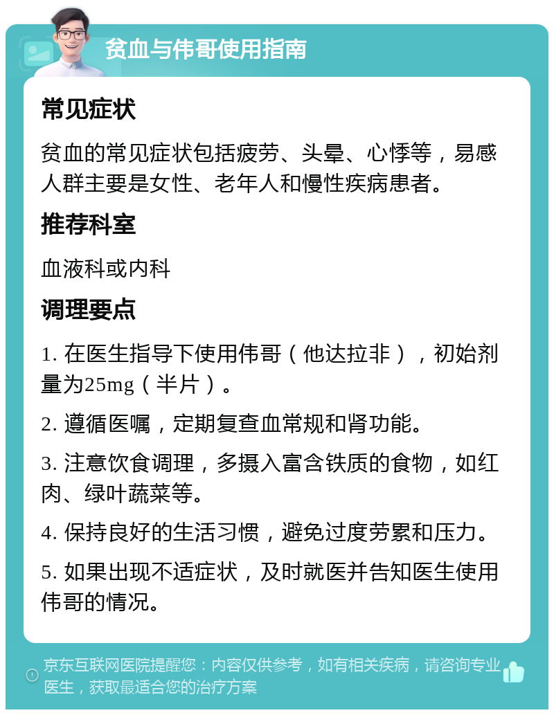 贫血与伟哥使用指南 常见症状 贫血的常见症状包括疲劳、头晕、心悸等，易感人群主要是女性、老年人和慢性疾病患者。 推荐科室 血液科或内科 调理要点 1. 在医生指导下使用伟哥（他达拉非），初始剂量为25mg（半片）。 2. 遵循医嘱，定期复查血常规和肾功能。 3. 注意饮食调理，多摄入富含铁质的食物，如红肉、绿叶蔬菜等。 4. 保持良好的生活习惯，避免过度劳累和压力。 5. 如果出现不适症状，及时就医并告知医生使用伟哥的情况。