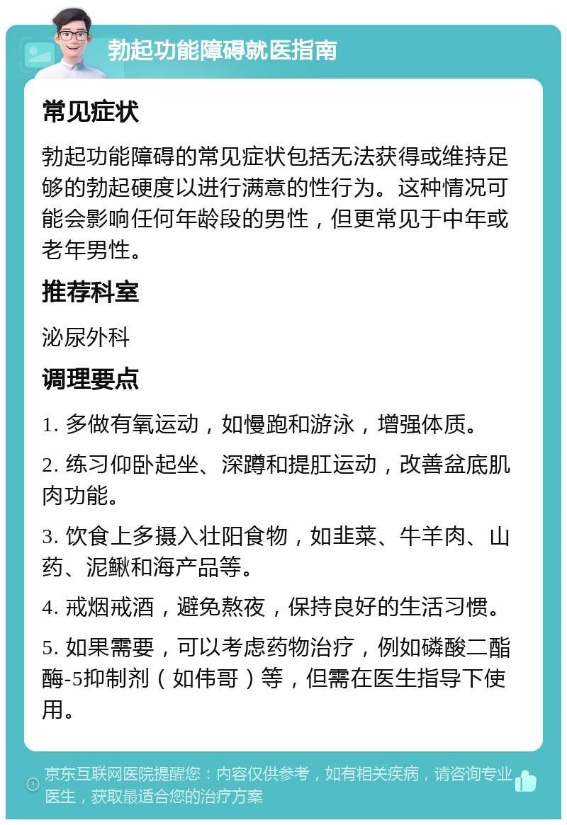 勃起功能障碍就医指南 常见症状 勃起功能障碍的常见症状包括无法获得或维持足够的勃起硬度以进行满意的性行为。这种情况可能会影响任何年龄段的男性，但更常见于中年或老年男性。 推荐科室 泌尿外科 调理要点 1. 多做有氧运动，如慢跑和游泳，增强体质。 2. 练习仰卧起坐、深蹲和提肛运动，改善盆底肌肉功能。 3. 饮食上多摄入壮阳食物，如韭菜、牛羊肉、山药、泥鳅和海产品等。 4. 戒烟戒酒，避免熬夜，保持良好的生活习惯。 5. 如果需要，可以考虑药物治疗，例如磷酸二酯酶-5抑制剂（如伟哥）等，但需在医生指导下使用。