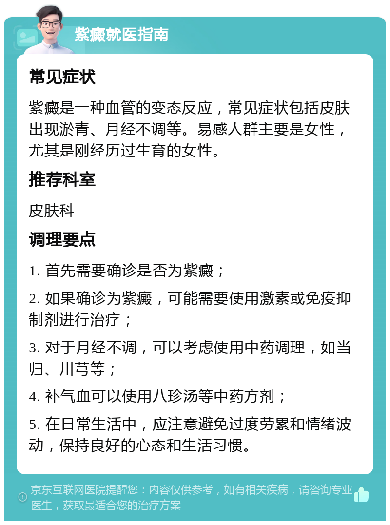 紫癜就医指南 常见症状 紫癜是一种血管的变态反应，常见症状包括皮肤出现淤青、月经不调等。易感人群主要是女性，尤其是刚经历过生育的女性。 推荐科室 皮肤科 调理要点 1. 首先需要确诊是否为紫癜； 2. 如果确诊为紫癜，可能需要使用激素或免疫抑制剂进行治疗； 3. 对于月经不调，可以考虑使用中药调理，如当归、川芎等； 4. 补气血可以使用八珍汤等中药方剂； 5. 在日常生活中，应注意避免过度劳累和情绪波动，保持良好的心态和生活习惯。