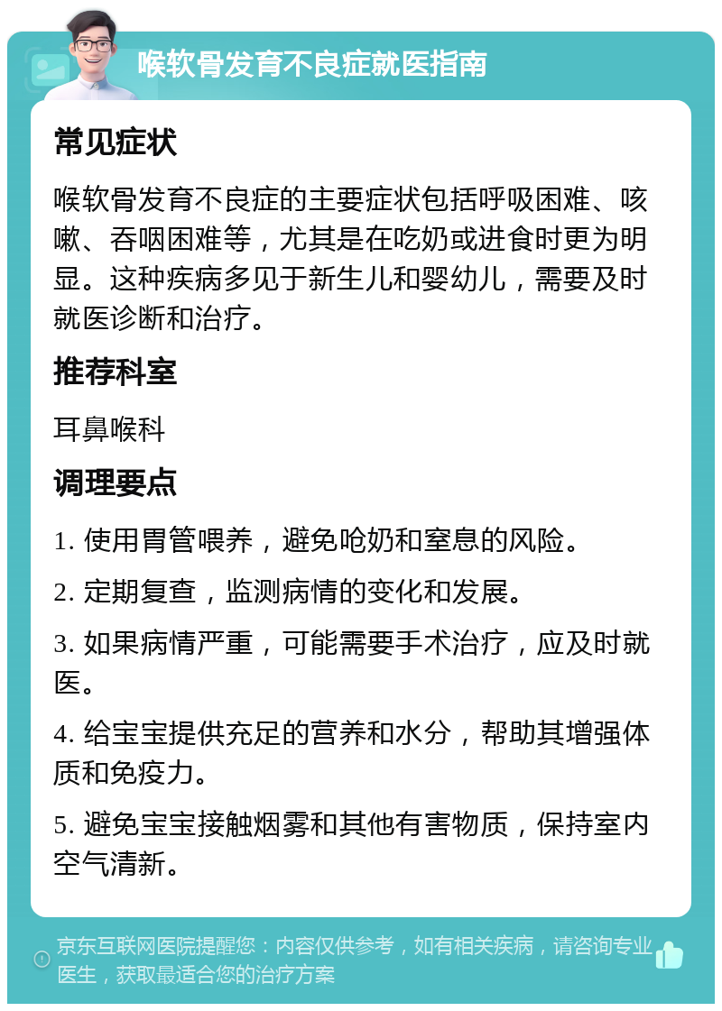 喉软骨发育不良症就医指南 常见症状 喉软骨发育不良症的主要症状包括呼吸困难、咳嗽、吞咽困难等，尤其是在吃奶或进食时更为明显。这种疾病多见于新生儿和婴幼儿，需要及时就医诊断和治疗。 推荐科室 耳鼻喉科 调理要点 1. 使用胃管喂养，避免呛奶和窒息的风险。 2. 定期复查，监测病情的变化和发展。 3. 如果病情严重，可能需要手术治疗，应及时就医。 4. 给宝宝提供充足的营养和水分，帮助其增强体质和免疫力。 5. 避免宝宝接触烟雾和其他有害物质，保持室内空气清新。