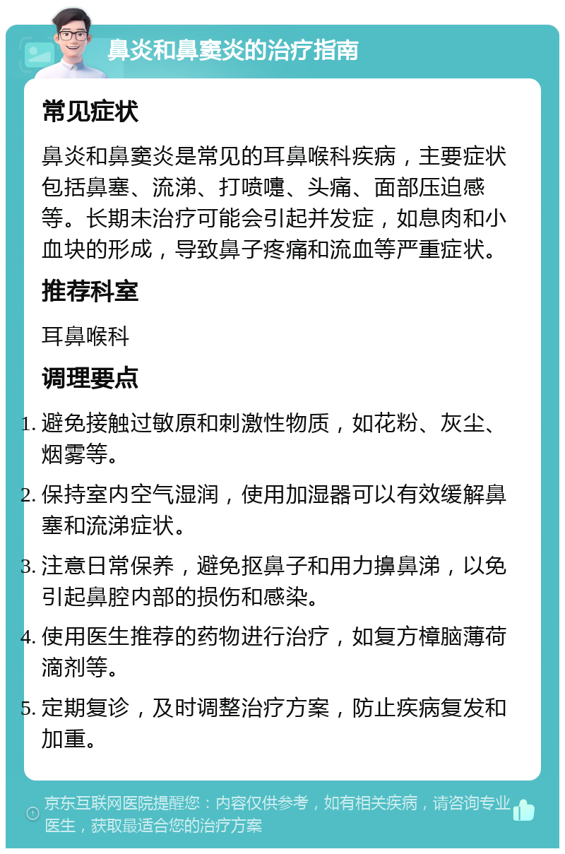 鼻炎和鼻窦炎的治疗指南 常见症状 鼻炎和鼻窦炎是常见的耳鼻喉科疾病，主要症状包括鼻塞、流涕、打喷嚏、头痛、面部压迫感等。长期未治疗可能会引起并发症，如息肉和小血块的形成，导致鼻子疼痛和流血等严重症状。 推荐科室 耳鼻喉科 调理要点 避免接触过敏原和刺激性物质，如花粉、灰尘、烟雾等。 保持室内空气湿润，使用加湿器可以有效缓解鼻塞和流涕症状。 注意日常保养，避免抠鼻子和用力擤鼻涕，以免引起鼻腔内部的损伤和感染。 使用医生推荐的药物进行治疗，如复方樟脑薄荷滴剂等。 定期复诊，及时调整治疗方案，防止疾病复发和加重。