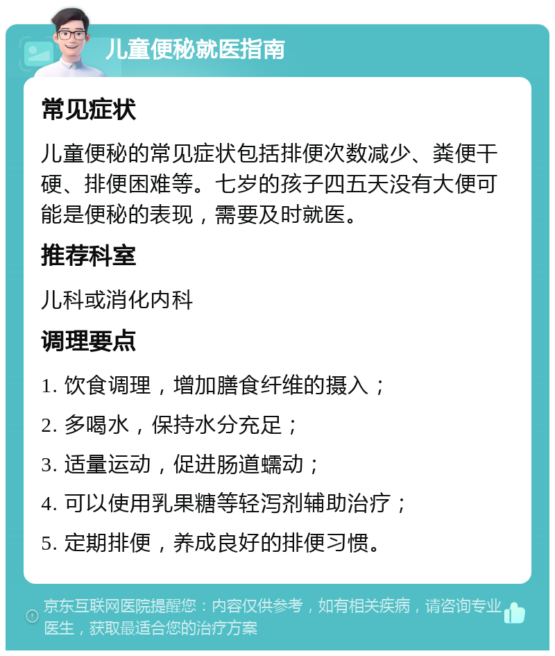 儿童便秘就医指南 常见症状 儿童便秘的常见症状包括排便次数减少、粪便干硬、排便困难等。七岁的孩子四五天没有大便可能是便秘的表现，需要及时就医。 推荐科室 儿科或消化内科 调理要点 1. 饮食调理，增加膳食纤维的摄入； 2. 多喝水，保持水分充足； 3. 适量运动，促进肠道蠕动； 4. 可以使用乳果糖等轻泻剂辅助治疗； 5. 定期排便，养成良好的排便习惯。