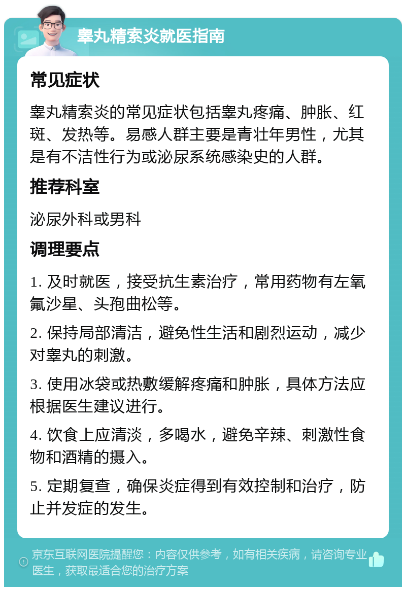 睾丸精索炎就医指南 常见症状 睾丸精索炎的常见症状包括睾丸疼痛、肿胀、红斑、发热等。易感人群主要是青壮年男性，尤其是有不洁性行为或泌尿系统感染史的人群。 推荐科室 泌尿外科或男科 调理要点 1. 及时就医，接受抗生素治疗，常用药物有左氧氟沙星、头孢曲松等。 2. 保持局部清洁，避免性生活和剧烈运动，减少对睾丸的刺激。 3. 使用冰袋或热敷缓解疼痛和肿胀，具体方法应根据医生建议进行。 4. 饮食上应清淡，多喝水，避免辛辣、刺激性食物和酒精的摄入。 5. 定期复查，确保炎症得到有效控制和治疗，防止并发症的发生。