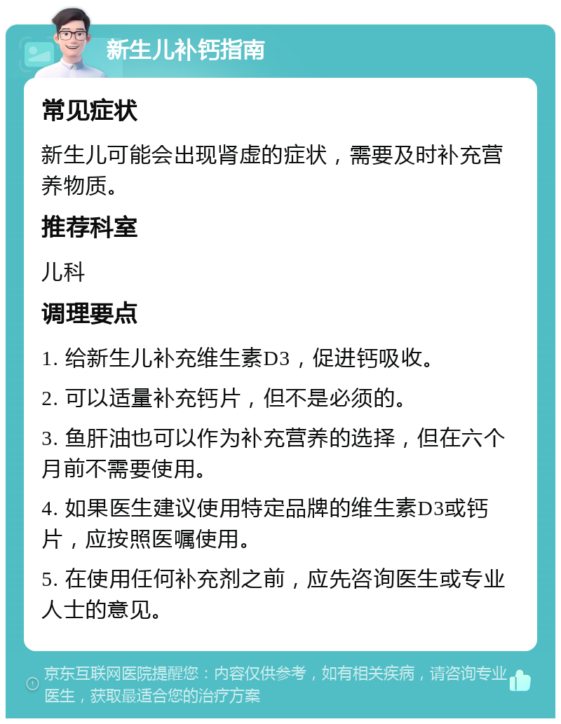 新生儿补钙指南 常见症状 新生儿可能会出现肾虚的症状，需要及时补充营养物质。 推荐科室 儿科 调理要点 1. 给新生儿补充维生素D3，促进钙吸收。 2. 可以适量补充钙片，但不是必须的。 3. 鱼肝油也可以作为补充营养的选择，但在六个月前不需要使用。 4. 如果医生建议使用特定品牌的维生素D3或钙片，应按照医嘱使用。 5. 在使用任何补充剂之前，应先咨询医生或专业人士的意见。