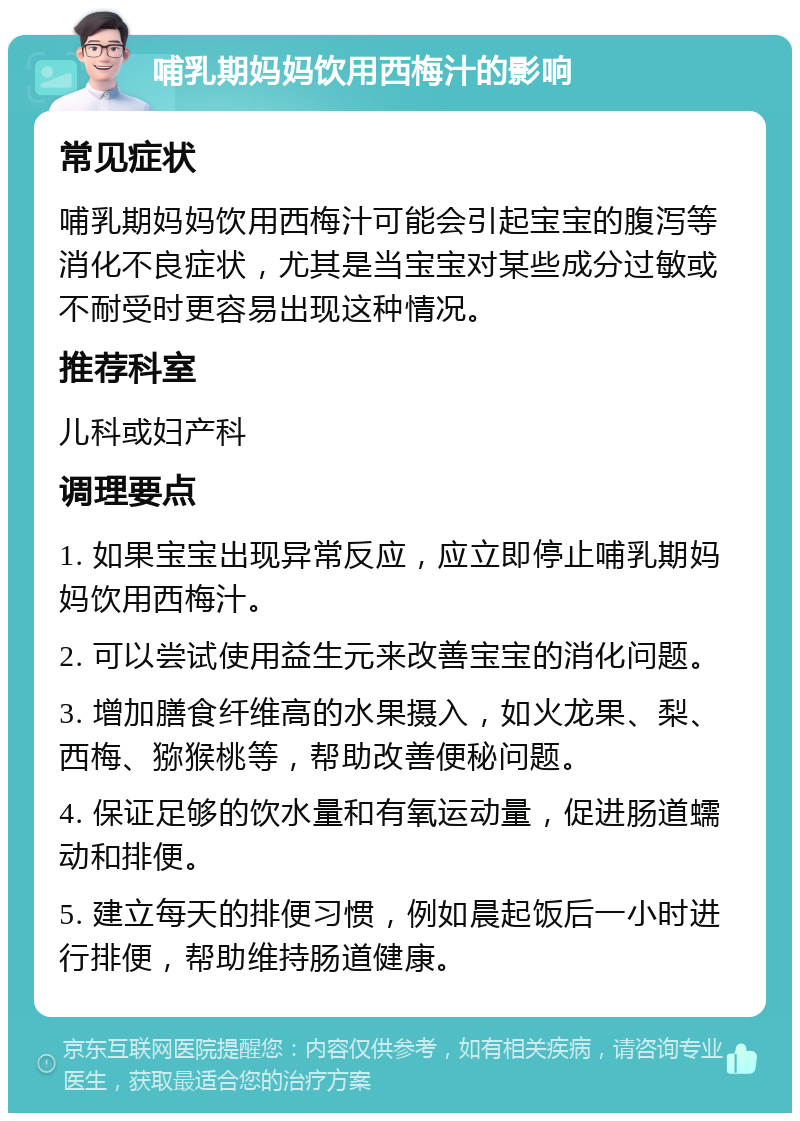 哺乳期妈妈饮用西梅汁的影响 常见症状 哺乳期妈妈饮用西梅汁可能会引起宝宝的腹泻等消化不良症状，尤其是当宝宝对某些成分过敏或不耐受时更容易出现这种情况。 推荐科室 儿科或妇产科 调理要点 1. 如果宝宝出现异常反应，应立即停止哺乳期妈妈饮用西梅汁。 2. 可以尝试使用益生元来改善宝宝的消化问题。 3. 增加膳食纤维高的水果摄入，如火龙果、梨、西梅、猕猴桃等，帮助改善便秘问题。 4. 保证足够的饮水量和有氧运动量，促进肠道蠕动和排便。 5. 建立每天的排便习惯，例如晨起饭后一小时进行排便，帮助维持肠道健康。