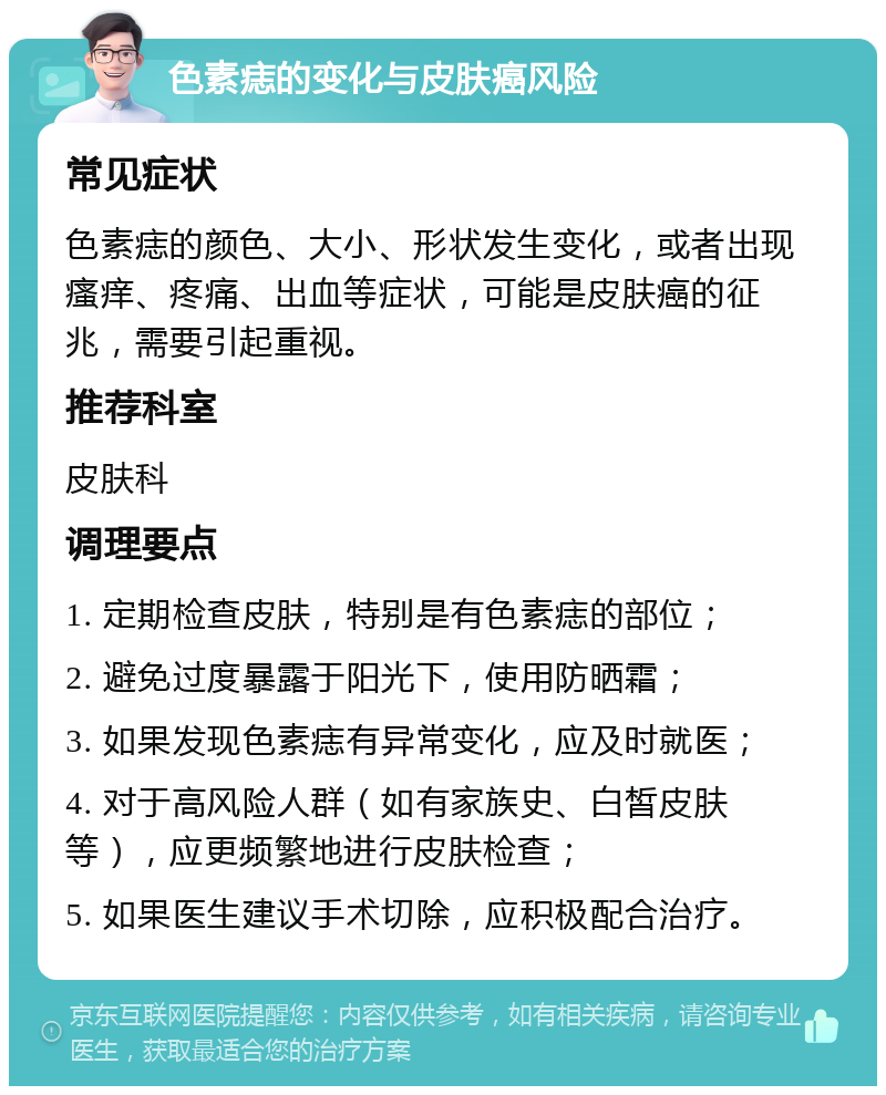 色素痣的变化与皮肤癌风险 常见症状 色素痣的颜色、大小、形状发生变化，或者出现瘙痒、疼痛、出血等症状，可能是皮肤癌的征兆，需要引起重视。 推荐科室 皮肤科 调理要点 1. 定期检查皮肤，特别是有色素痣的部位； 2. 避免过度暴露于阳光下，使用防晒霜； 3. 如果发现色素痣有异常变化，应及时就医； 4. 对于高风险人群（如有家族史、白皙皮肤等），应更频繁地进行皮肤检查； 5. 如果医生建议手术切除，应积极配合治疗。