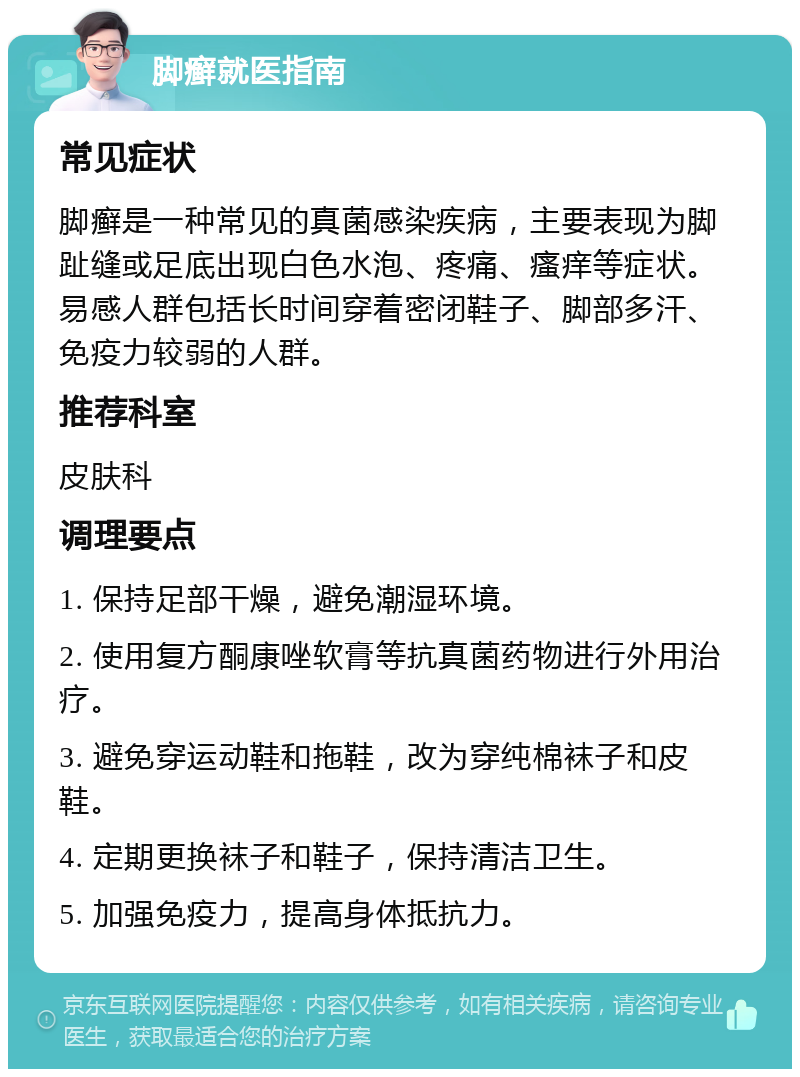 脚癣就医指南 常见症状 脚癣是一种常见的真菌感染疾病，主要表现为脚趾缝或足底出现白色水泡、疼痛、瘙痒等症状。易感人群包括长时间穿着密闭鞋子、脚部多汗、免疫力较弱的人群。 推荐科室 皮肤科 调理要点 1. 保持足部干燥，避免潮湿环境。 2. 使用复方酮康唑软膏等抗真菌药物进行外用治疗。 3. 避免穿运动鞋和拖鞋，改为穿纯棉袜子和皮鞋。 4. 定期更换袜子和鞋子，保持清洁卫生。 5. 加强免疫力，提高身体抵抗力。