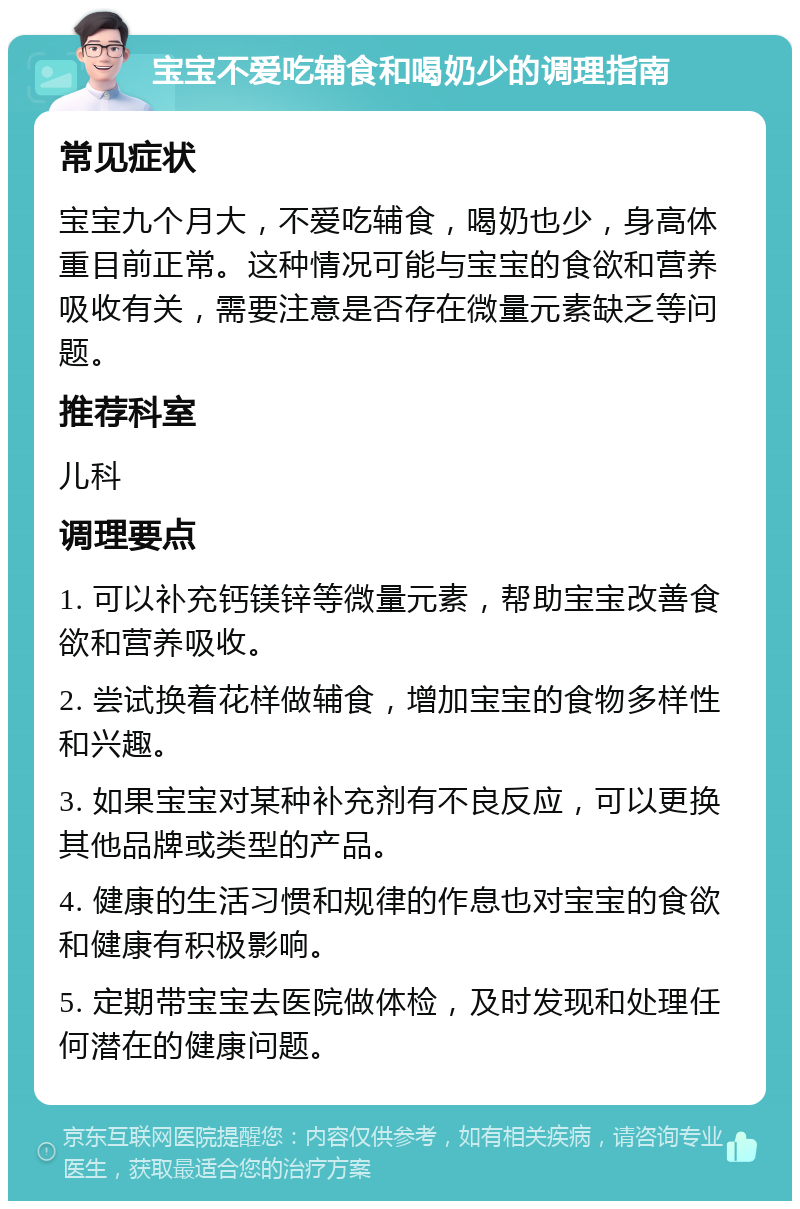 宝宝不爱吃辅食和喝奶少的调理指南 常见症状 宝宝九个月大，不爱吃辅食，喝奶也少，身高体重目前正常。这种情况可能与宝宝的食欲和营养吸收有关，需要注意是否存在微量元素缺乏等问题。 推荐科室 儿科 调理要点 1. 可以补充钙镁锌等微量元素，帮助宝宝改善食欲和营养吸收。 2. 尝试换着花样做辅食，增加宝宝的食物多样性和兴趣。 3. 如果宝宝对某种补充剂有不良反应，可以更换其他品牌或类型的产品。 4. 健康的生活习惯和规律的作息也对宝宝的食欲和健康有积极影响。 5. 定期带宝宝去医院做体检，及时发现和处理任何潜在的健康问题。