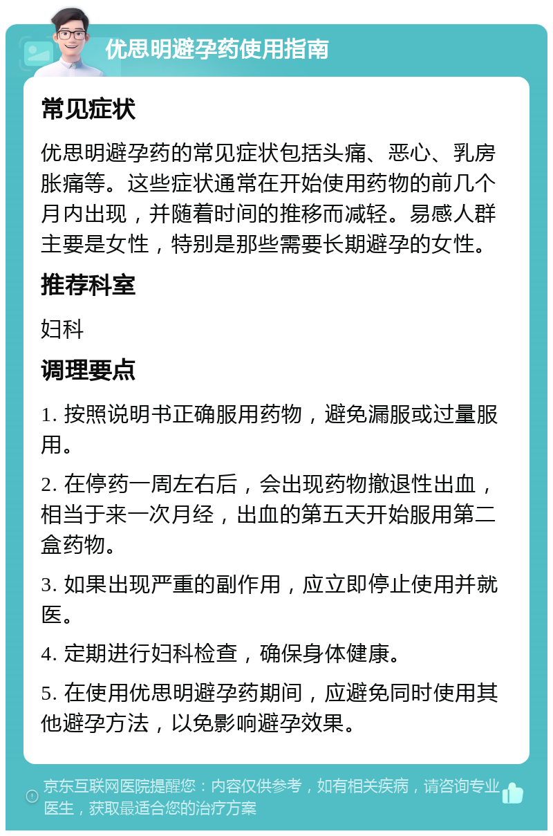 优思明避孕药使用指南 常见症状 优思明避孕药的常见症状包括头痛、恶心、乳房胀痛等。这些症状通常在开始使用药物的前几个月内出现，并随着时间的推移而减轻。易感人群主要是女性，特别是那些需要长期避孕的女性。 推荐科室 妇科 调理要点 1. 按照说明书正确服用药物，避免漏服或过量服用。 2. 在停药一周左右后，会出现药物撤退性出血，相当于来一次月经，出血的第五天开始服用第二盒药物。 3. 如果出现严重的副作用，应立即停止使用并就医。 4. 定期进行妇科检查，确保身体健康。 5. 在使用优思明避孕药期间，应避免同时使用其他避孕方法，以免影响避孕效果。