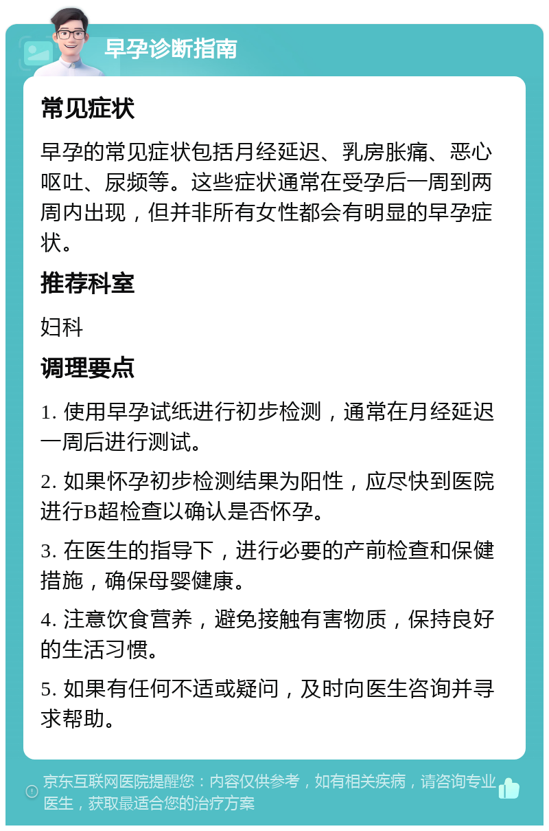 早孕诊断指南 常见症状 早孕的常见症状包括月经延迟、乳房胀痛、恶心呕吐、尿频等。这些症状通常在受孕后一周到两周内出现，但并非所有女性都会有明显的早孕症状。 推荐科室 妇科 调理要点 1. 使用早孕试纸进行初步检测，通常在月经延迟一周后进行测试。 2. 如果怀孕初步检测结果为阳性，应尽快到医院进行B超检查以确认是否怀孕。 3. 在医生的指导下，进行必要的产前检查和保健措施，确保母婴健康。 4. 注意饮食营养，避免接触有害物质，保持良好的生活习惯。 5. 如果有任何不适或疑问，及时向医生咨询并寻求帮助。