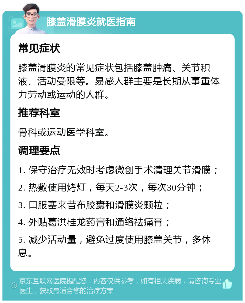 膝盖滑膜炎就医指南 常见症状 膝盖滑膜炎的常见症状包括膝盖肿痛、关节积液、活动受限等。易感人群主要是长期从事重体力劳动或运动的人群。 推荐科室 骨科或运动医学科室。 调理要点 1. 保守治疗无效时考虑微创手术清理关节滑膜； 2. 热敷使用烤灯，每天2-3次，每次30分钟； 3. 口服塞来昔布胶囊和滑膜炎颗粒； 4. 外贴葛洪桂龙药膏和通络祛痛膏； 5. 减少活动量，避免过度使用膝盖关节，多休息。