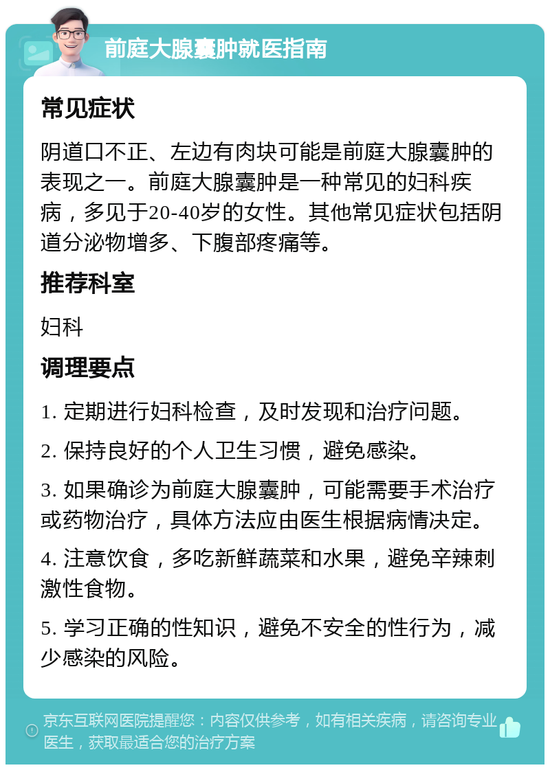 前庭大腺囊肿就医指南 常见症状 阴道口不正、左边有肉块可能是前庭大腺囊肿的表现之一。前庭大腺囊肿是一种常见的妇科疾病，多见于20-40岁的女性。其他常见症状包括阴道分泌物增多、下腹部疼痛等。 推荐科室 妇科 调理要点 1. 定期进行妇科检查，及时发现和治疗问题。 2. 保持良好的个人卫生习惯，避免感染。 3. 如果确诊为前庭大腺囊肿，可能需要手术治疗或药物治疗，具体方法应由医生根据病情决定。 4. 注意饮食，多吃新鲜蔬菜和水果，避免辛辣刺激性食物。 5. 学习正确的性知识，避免不安全的性行为，减少感染的风险。