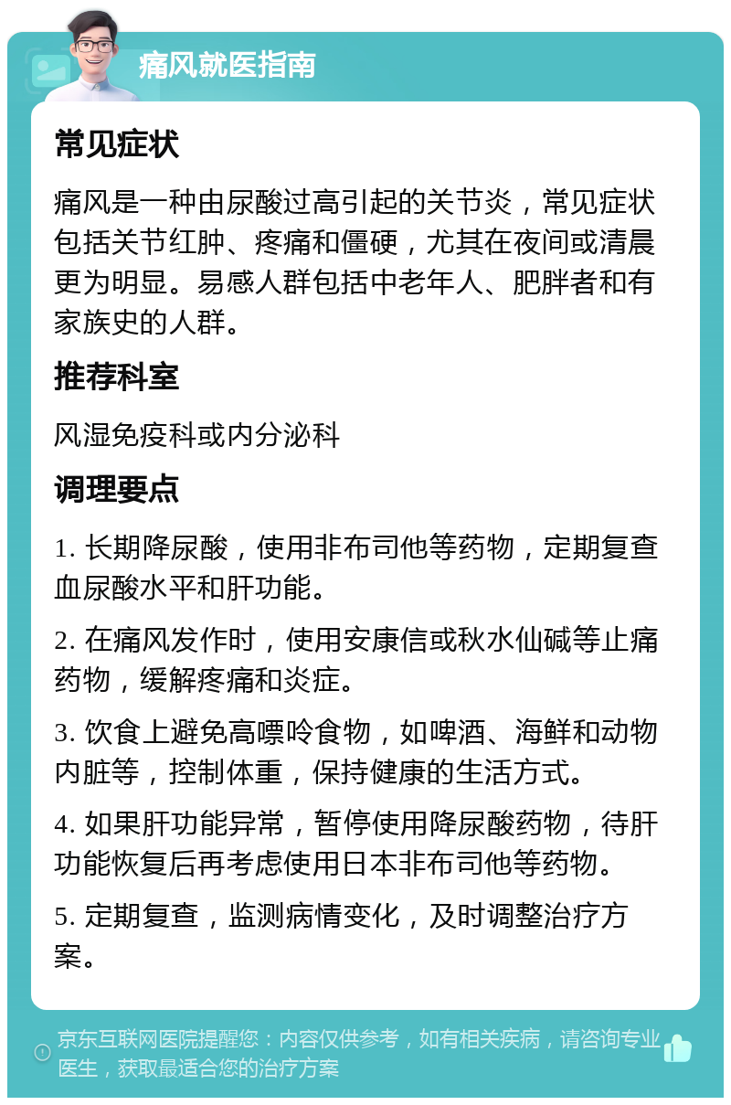 痛风就医指南 常见症状 痛风是一种由尿酸过高引起的关节炎，常见症状包括关节红肿、疼痛和僵硬，尤其在夜间或清晨更为明显。易感人群包括中老年人、肥胖者和有家族史的人群。 推荐科室 风湿免疫科或内分泌科 调理要点 1. 长期降尿酸，使用非布司他等药物，定期复查血尿酸水平和肝功能。 2. 在痛风发作时，使用安康信或秋水仙碱等止痛药物，缓解疼痛和炎症。 3. 饮食上避免高嘌呤食物，如啤酒、海鲜和动物内脏等，控制体重，保持健康的生活方式。 4. 如果肝功能异常，暂停使用降尿酸药物，待肝功能恢复后再考虑使用日本非布司他等药物。 5. 定期复查，监测病情变化，及时调整治疗方案。