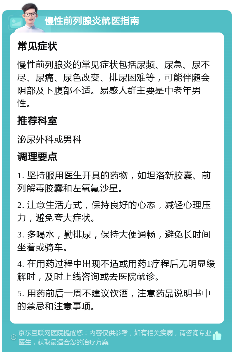 慢性前列腺炎就医指南 常见症状 慢性前列腺炎的常见症状包括尿频、尿急、尿不尽、尿痛、尿色改变、排尿困难等，可能伴随会阴部及下腹部不适。易感人群主要是中老年男性。 推荐科室 泌尿外科或男科 调理要点 1. 坚持服用医生开具的药物，如坦洛新胶囊、前列解毒胶囊和左氧氟沙星。 2. 注意生活方式，保持良好的心态，减轻心理压力，避免夸大症状。 3. 多喝水，勤排尿，保持大便通畅，避免长时间坐着或骑车。 4. 在用药过程中出现不适或用药1疗程后无明显缓解时，及时上线咨询或去医院就诊。 5. 用药前后一周不建议饮酒，注意药品说明书中的禁忌和注意事项。