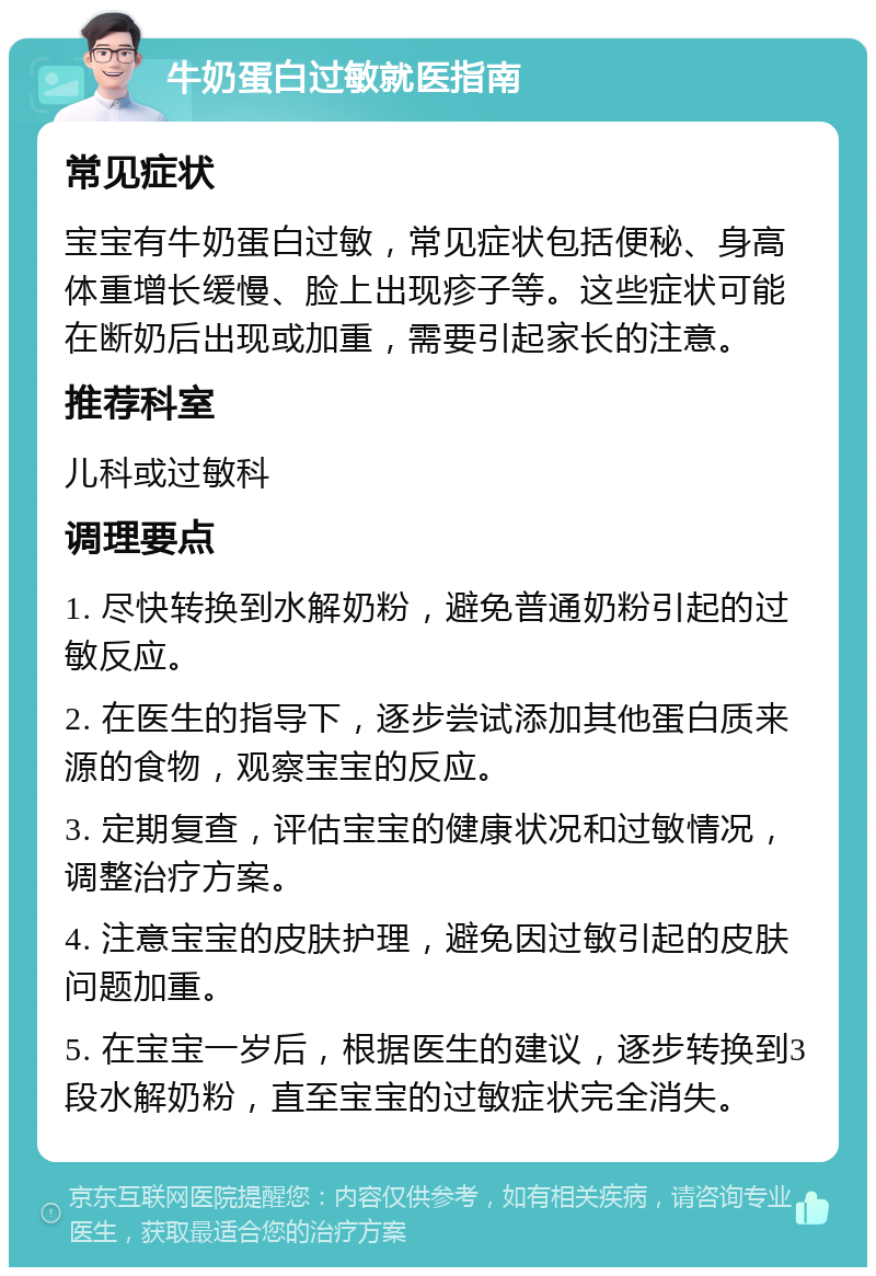 牛奶蛋白过敏就医指南 常见症状 宝宝有牛奶蛋白过敏，常见症状包括便秘、身高体重增长缓慢、脸上出现疹子等。这些症状可能在断奶后出现或加重，需要引起家长的注意。 推荐科室 儿科或过敏科 调理要点 1. 尽快转换到水解奶粉，避免普通奶粉引起的过敏反应。 2. 在医生的指导下，逐步尝试添加其他蛋白质来源的食物，观察宝宝的反应。 3. 定期复查，评估宝宝的健康状况和过敏情况，调整治疗方案。 4. 注意宝宝的皮肤护理，避免因过敏引起的皮肤问题加重。 5. 在宝宝一岁后，根据医生的建议，逐步转换到3段水解奶粉，直至宝宝的过敏症状完全消失。