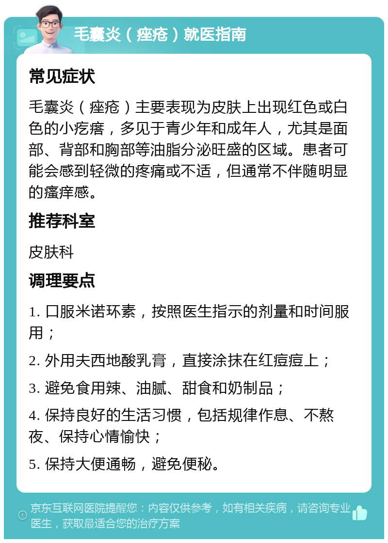 毛囊炎（痤疮）就医指南 常见症状 毛囊炎（痤疮）主要表现为皮肤上出现红色或白色的小疙瘩，多见于青少年和成年人，尤其是面部、背部和胸部等油脂分泌旺盛的区域。患者可能会感到轻微的疼痛或不适，但通常不伴随明显的瘙痒感。 推荐科室 皮肤科 调理要点 1. 口服米诺环素，按照医生指示的剂量和时间服用； 2. 外用夫西地酸乳膏，直接涂抹在红痘痘上； 3. 避免食用辣、油腻、甜食和奶制品； 4. 保持良好的生活习惯，包括规律作息、不熬夜、保持心情愉快； 5. 保持大便通畅，避免便秘。