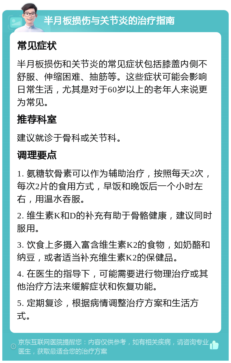 半月板损伤与关节炎的治疗指南 常见症状 半月板损伤和关节炎的常见症状包括膝盖内侧不舒服、伸缩困难、抽筋等。这些症状可能会影响日常生活，尤其是对于60岁以上的老年人来说更为常见。 推荐科室 建议就诊于骨科或关节科。 调理要点 1. 氨糖软骨素可以作为辅助治疗，按照每天2次，每次2片的食用方式，早饭和晚饭后一个小时左右，用温水吞服。 2. 维生素K和D的补充有助于骨骼健康，建议同时服用。 3. 饮食上多摄入富含维生素K2的食物，如奶酪和纳豆，或者适当补充维生素K2的保健品。 4. 在医生的指导下，可能需要进行物理治疗或其他治疗方法来缓解症状和恢复功能。 5. 定期复诊，根据病情调整治疗方案和生活方式。