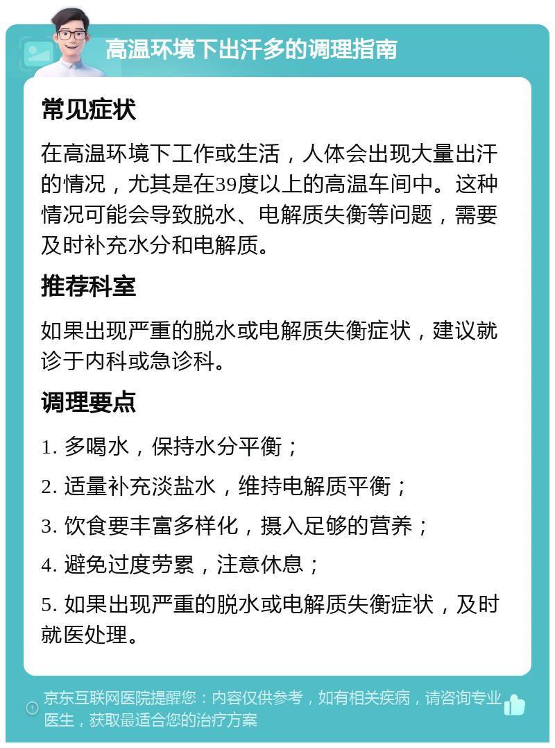 高温环境下出汗多的调理指南 常见症状 在高温环境下工作或生活，人体会出现大量出汗的情况，尤其是在39度以上的高温车间中。这种情况可能会导致脱水、电解质失衡等问题，需要及时补充水分和电解质。 推荐科室 如果出现严重的脱水或电解质失衡症状，建议就诊于内科或急诊科。 调理要点 1. 多喝水，保持水分平衡； 2. 适量补充淡盐水，维持电解质平衡； 3. 饮食要丰富多样化，摄入足够的营养； 4. 避免过度劳累，注意休息； 5. 如果出现严重的脱水或电解质失衡症状，及时就医处理。