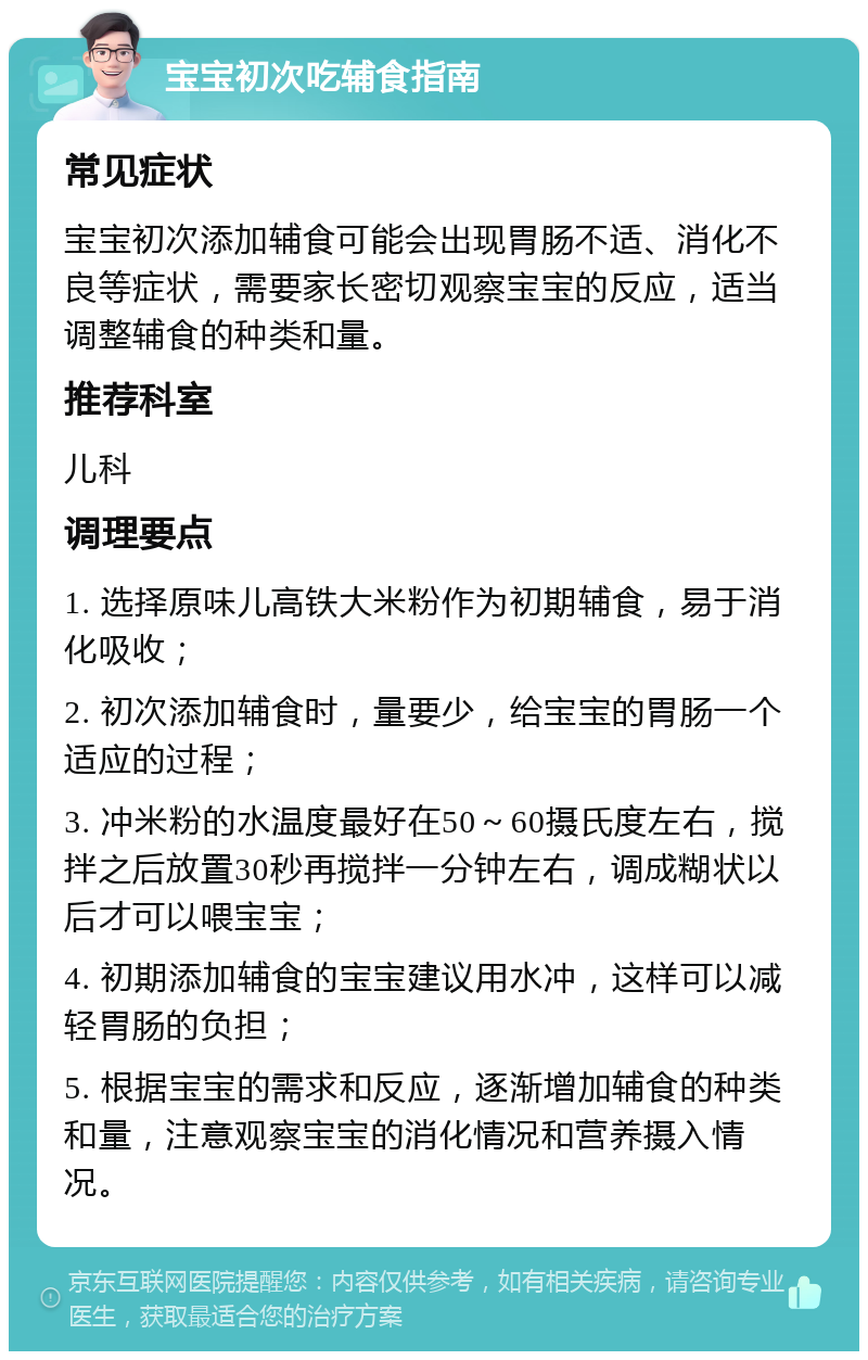 宝宝初次吃辅食指南 常见症状 宝宝初次添加辅食可能会出现胃肠不适、消化不良等症状，需要家长密切观察宝宝的反应，适当调整辅食的种类和量。 推荐科室 儿科 调理要点 1. 选择原味儿高铁大米粉作为初期辅食，易于消化吸收； 2. 初次添加辅食时，量要少，给宝宝的胃肠一个适应的过程； 3. 冲米粉的水温度最好在50～60摄氏度左右，搅拌之后放置30秒再搅拌一分钟左右，调成糊状以后才可以喂宝宝； 4. 初期添加辅食的宝宝建议用水冲，这样可以减轻胃肠的负担； 5. 根据宝宝的需求和反应，逐渐增加辅食的种类和量，注意观察宝宝的消化情况和营养摄入情况。