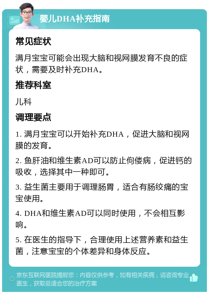 婴儿DHA补充指南 常见症状 满月宝宝可能会出现大脑和视网膜发育不良的症状，需要及时补充DHA。 推荐科室 儿科 调理要点 1. 满月宝宝可以开始补充DHA，促进大脑和视网膜的发育。 2. 鱼肝油和维生素AD可以防止佝偻病，促进钙的吸收，选择其中一种即可。 3. 益生菌主要用于调理肠胃，适合有肠绞痛的宝宝使用。 4. DHA和维生素AD可以同时使用，不会相互影响。 5. 在医生的指导下，合理使用上述营养素和益生菌，注意宝宝的个体差异和身体反应。