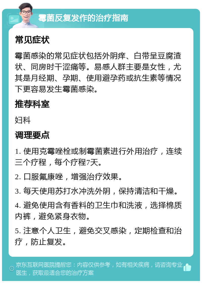 霉菌反复发作的治疗指南 常见症状 霉菌感染的常见症状包括外阴痒、白带呈豆腐渣状、同房时干涩痛等。易感人群主要是女性，尤其是月经期、孕期、使用避孕药或抗生素等情况下更容易发生霉菌感染。 推荐科室 妇科 调理要点 1. 使用克霉唑栓或制霉菌素进行外用治疗，连续三个疗程，每个疗程7天。 2. 口服氟康唑，增强治疗效果。 3. 每天使用苏打水冲洗外阴，保持清洁和干燥。 4. 避免使用含有香料的卫生巾和洗液，选择棉质内裤，避免紧身衣物。 5. 注意个人卫生，避免交叉感染，定期检查和治疗，防止复发。