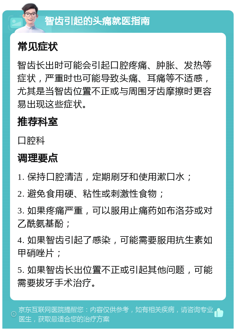 智齿引起的头痛就医指南 常见症状 智齿长出时可能会引起口腔疼痛、肿胀、发热等症状，严重时也可能导致头痛、耳痛等不适感，尤其是当智齿位置不正或与周围牙齿摩擦时更容易出现这些症状。 推荐科室 口腔科 调理要点 1. 保持口腔清洁，定期刷牙和使用漱口水； 2. 避免食用硬、粘性或刺激性食物； 3. 如果疼痛严重，可以服用止痛药如布洛芬或对乙酰氨基酚； 4. 如果智齿引起了感染，可能需要服用抗生素如甲硝唑片； 5. 如果智齿长出位置不正或引起其他问题，可能需要拔牙手术治疗。