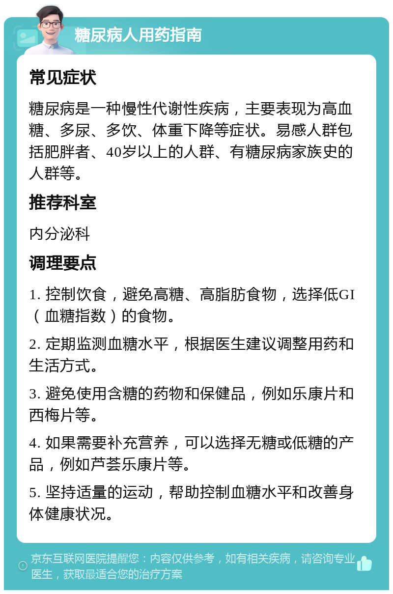 糖尿病人用药指南 常见症状 糖尿病是一种慢性代谢性疾病，主要表现为高血糖、多尿、多饮、体重下降等症状。易感人群包括肥胖者、40岁以上的人群、有糖尿病家族史的人群等。 推荐科室 内分泌科 调理要点 1. 控制饮食，避免高糖、高脂肪食物，选择低GI（血糖指数）的食物。 2. 定期监测血糖水平，根据医生建议调整用药和生活方式。 3. 避免使用含糖的药物和保健品，例如乐康片和西梅片等。 4. 如果需要补充营养，可以选择无糖或低糖的产品，例如芦荟乐康片等。 5. 坚持适量的运动，帮助控制血糖水平和改善身体健康状况。