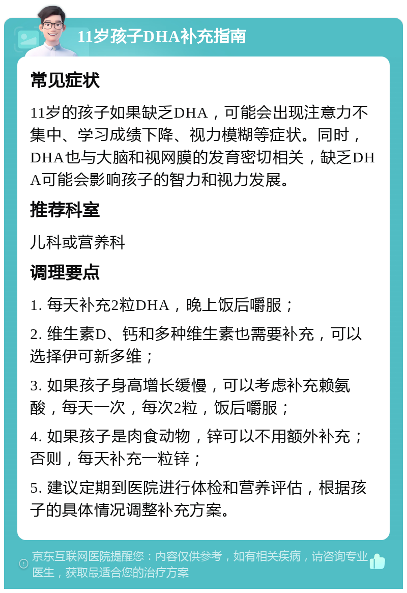 11岁孩子DHA补充指南 常见症状 11岁的孩子如果缺乏DHA，可能会出现注意力不集中、学习成绩下降、视力模糊等症状。同时，DHA也与大脑和视网膜的发育密切相关，缺乏DHA可能会影响孩子的智力和视力发展。 推荐科室 儿科或营养科 调理要点 1. 每天补充2粒DHA，晚上饭后嚼服； 2. 维生素D、钙和多种维生素也需要补充，可以选择伊可新多维； 3. 如果孩子身高增长缓慢，可以考虑补充赖氨酸，每天一次，每次2粒，饭后嚼服； 4. 如果孩子是肉食动物，锌可以不用额外补充；否则，每天补充一粒锌； 5. 建议定期到医院进行体检和营养评估，根据孩子的具体情况调整补充方案。