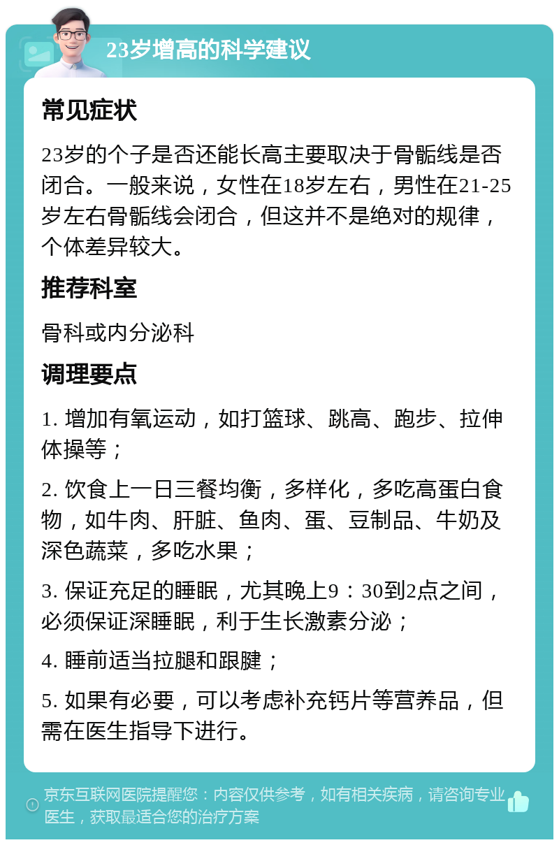 23岁增高的科学建议 常见症状 23岁的个子是否还能长高主要取决于骨骺线是否闭合。一般来说，女性在18岁左右，男性在21-25岁左右骨骺线会闭合，但这并不是绝对的规律，个体差异较大。 推荐科室 骨科或内分泌科 调理要点 1. 增加有氧运动，如打篮球、跳高、跑步、拉伸体操等； 2. 饮食上一日三餐均衡，多样化，多吃高蛋白食物，如牛肉、肝脏、鱼肉、蛋、豆制品、牛奶及深色蔬菜，多吃水果； 3. 保证充足的睡眠，尤其晚上9：30到2点之间，必须保证深睡眠，利于生长激素分泌； 4. 睡前适当拉腿和跟腱； 5. 如果有必要，可以考虑补充钙片等营养品，但需在医生指导下进行。