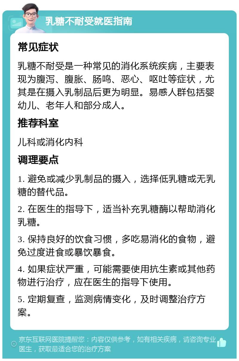 乳糖不耐受就医指南 常见症状 乳糖不耐受是一种常见的消化系统疾病，主要表现为腹泻、腹胀、肠鸣、恶心、呕吐等症状，尤其是在摄入乳制品后更为明显。易感人群包括婴幼儿、老年人和部分成人。 推荐科室 儿科或消化内科 调理要点 1. 避免或减少乳制品的摄入，选择低乳糖或无乳糖的替代品。 2. 在医生的指导下，适当补充乳糖酶以帮助消化乳糖。 3. 保持良好的饮食习惯，多吃易消化的食物，避免过度进食或暴饮暴食。 4. 如果症状严重，可能需要使用抗生素或其他药物进行治疗，应在医生的指导下使用。 5. 定期复查，监测病情变化，及时调整治疗方案。