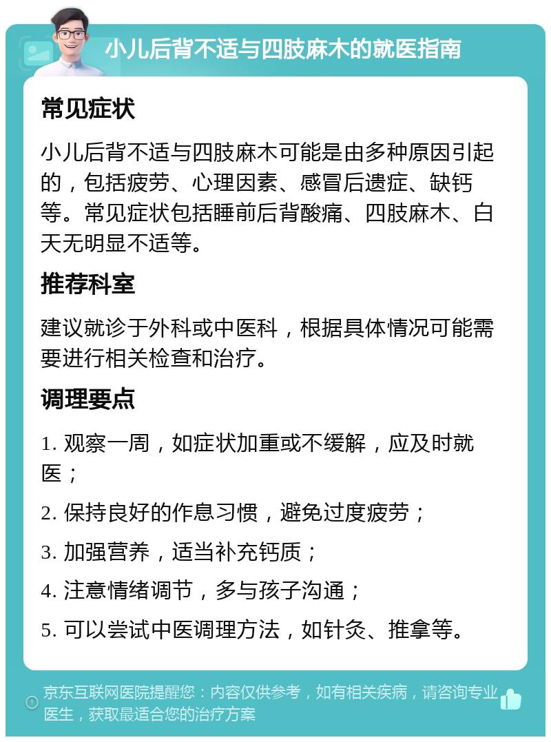 小儿后背不适与四肢麻木的就医指南 常见症状 小儿后背不适与四肢麻木可能是由多种原因引起的，包括疲劳、心理因素、感冒后遗症、缺钙等。常见症状包括睡前后背酸痛、四肢麻木、白天无明显不适等。 推荐科室 建议就诊于外科或中医科，根据具体情况可能需要进行相关检查和治疗。 调理要点 1. 观察一周，如症状加重或不缓解，应及时就医； 2. 保持良好的作息习惯，避免过度疲劳； 3. 加强营养，适当补充钙质； 4. 注意情绪调节，多与孩子沟通； 5. 可以尝试中医调理方法，如针灸、推拿等。