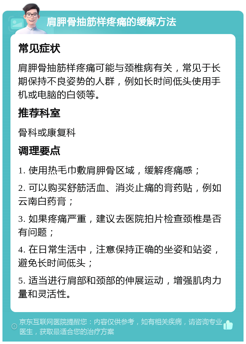 肩胛骨抽筋样疼痛的缓解方法 常见症状 肩胛骨抽筋样疼痛可能与颈椎病有关，常见于长期保持不良姿势的人群，例如长时间低头使用手机或电脑的白领等。 推荐科室 骨科或康复科 调理要点 1. 使用热毛巾敷肩胛骨区域，缓解疼痛感； 2. 可以购买舒筋活血、消炎止痛的膏药贴，例如云南白药膏； 3. 如果疼痛严重，建议去医院拍片检查颈椎是否有问题； 4. 在日常生活中，注意保持正确的坐姿和站姿，避免长时间低头； 5. 适当进行肩部和颈部的伸展运动，增强肌肉力量和灵活性。