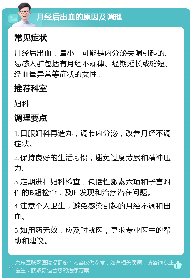 月经后出血的原因及调理 常见症状 月经后出血，量小，可能是内分泌失调引起的。易感人群包括有月经不规律、经期延长或缩短、经血量异常等症状的女性。 推荐科室 妇科 调理要点 1.口服妇科再造丸，调节内分泌，改善月经不调症状。 2.保持良好的生活习惯，避免过度劳累和精神压力。 3.定期进行妇科检查，包括性激素六项和子宫附件的B超检查，及时发现和治疗潜在问题。 4.注意个人卫生，避免感染引起的月经不调和出血。 5.如用药无效，应及时就医，寻求专业医生的帮助和建议。