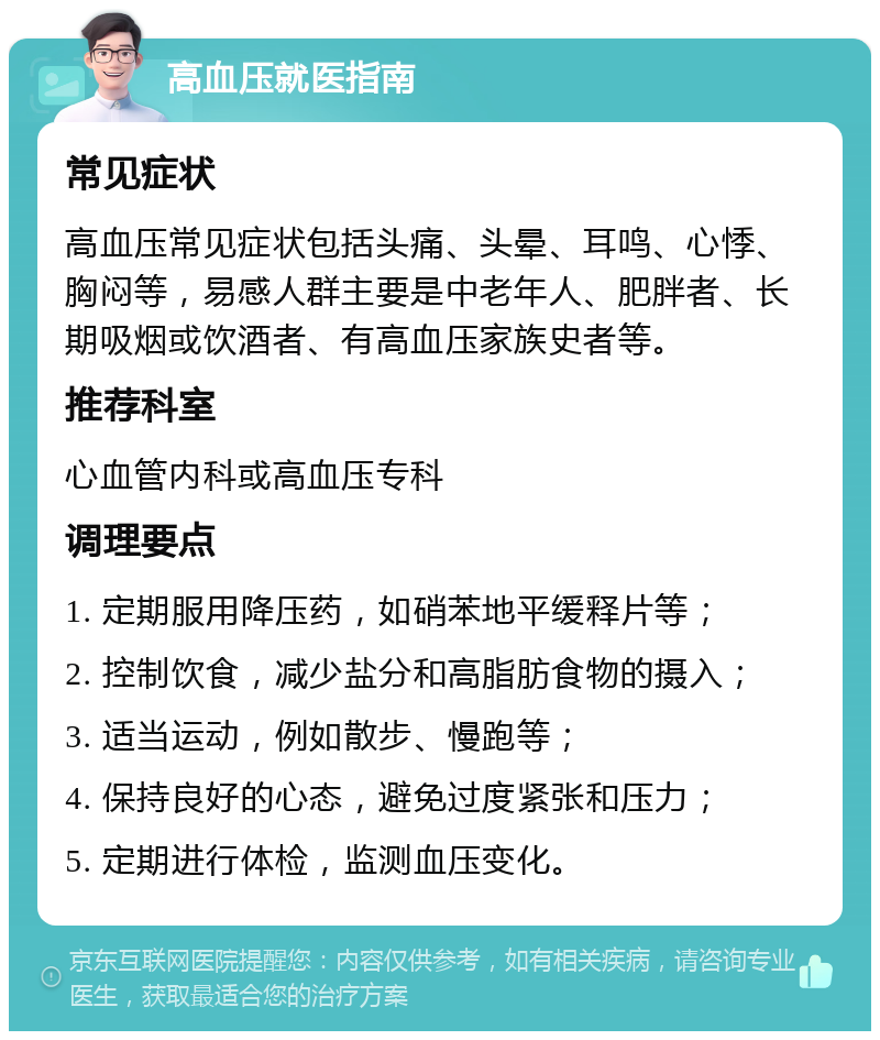 高血压就医指南 常见症状 高血压常见症状包括头痛、头晕、耳鸣、心悸、胸闷等，易感人群主要是中老年人、肥胖者、长期吸烟或饮酒者、有高血压家族史者等。 推荐科室 心血管内科或高血压专科 调理要点 1. 定期服用降压药，如硝苯地平缓释片等； 2. 控制饮食，减少盐分和高脂肪食物的摄入； 3. 适当运动，例如散步、慢跑等； 4. 保持良好的心态，避免过度紧张和压力； 5. 定期进行体检，监测血压变化。