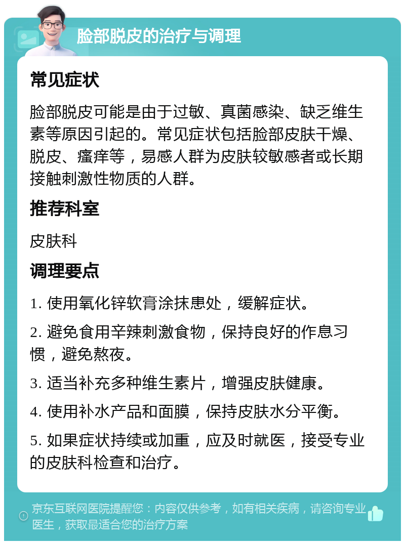 脸部脱皮的治疗与调理 常见症状 脸部脱皮可能是由于过敏、真菌感染、缺乏维生素等原因引起的。常见症状包括脸部皮肤干燥、脱皮、瘙痒等，易感人群为皮肤较敏感者或长期接触刺激性物质的人群。 推荐科室 皮肤科 调理要点 1. 使用氧化锌软膏涂抹患处，缓解症状。 2. 避免食用辛辣刺激食物，保持良好的作息习惯，避免熬夜。 3. 适当补充多种维生素片，增强皮肤健康。 4. 使用补水产品和面膜，保持皮肤水分平衡。 5. 如果症状持续或加重，应及时就医，接受专业的皮肤科检查和治疗。