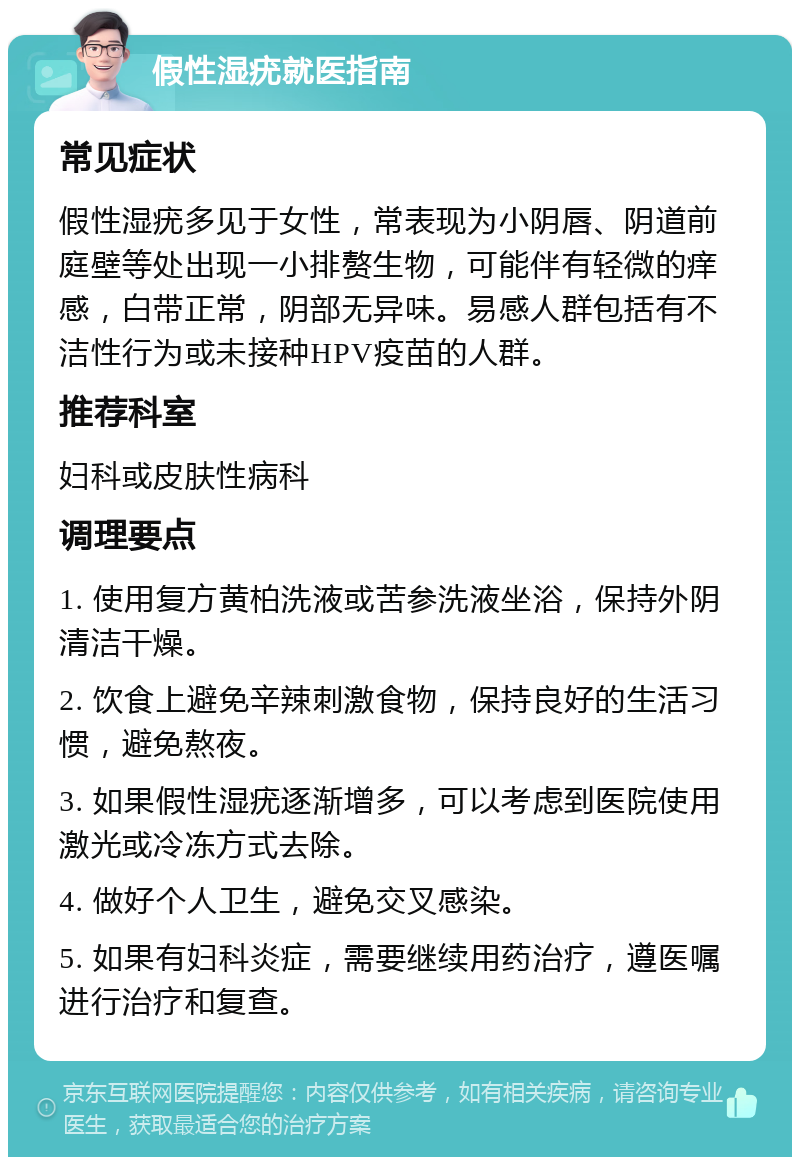 假性湿疣就医指南 常见症状 假性湿疣多见于女性，常表现为小阴唇、阴道前庭壁等处出现一小排赘生物，可能伴有轻微的痒感，白带正常，阴部无异味。易感人群包括有不洁性行为或未接种HPV疫苗的人群。 推荐科室 妇科或皮肤性病科 调理要点 1. 使用复方黄柏洗液或苦参洗液坐浴，保持外阴清洁干燥。 2. 饮食上避免辛辣刺激食物，保持良好的生活习惯，避免熬夜。 3. 如果假性湿疣逐渐增多，可以考虑到医院使用激光或冷冻方式去除。 4. 做好个人卫生，避免交叉感染。 5. 如果有妇科炎症，需要继续用药治疗，遵医嘱进行治疗和复查。