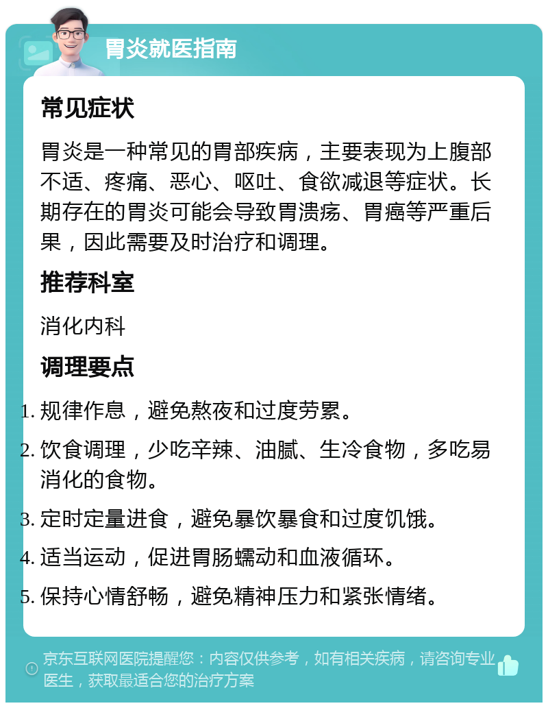 胃炎就医指南 常见症状 胃炎是一种常见的胃部疾病，主要表现为上腹部不适、疼痛、恶心、呕吐、食欲减退等症状。长期存在的胃炎可能会导致胃溃疡、胃癌等严重后果，因此需要及时治疗和调理。 推荐科室 消化内科 调理要点 规律作息，避免熬夜和过度劳累。 饮食调理，少吃辛辣、油腻、生冷食物，多吃易消化的食物。 定时定量进食，避免暴饮暴食和过度饥饿。 适当运动，促进胃肠蠕动和血液循环。 保持心情舒畅，避免精神压力和紧张情绪。