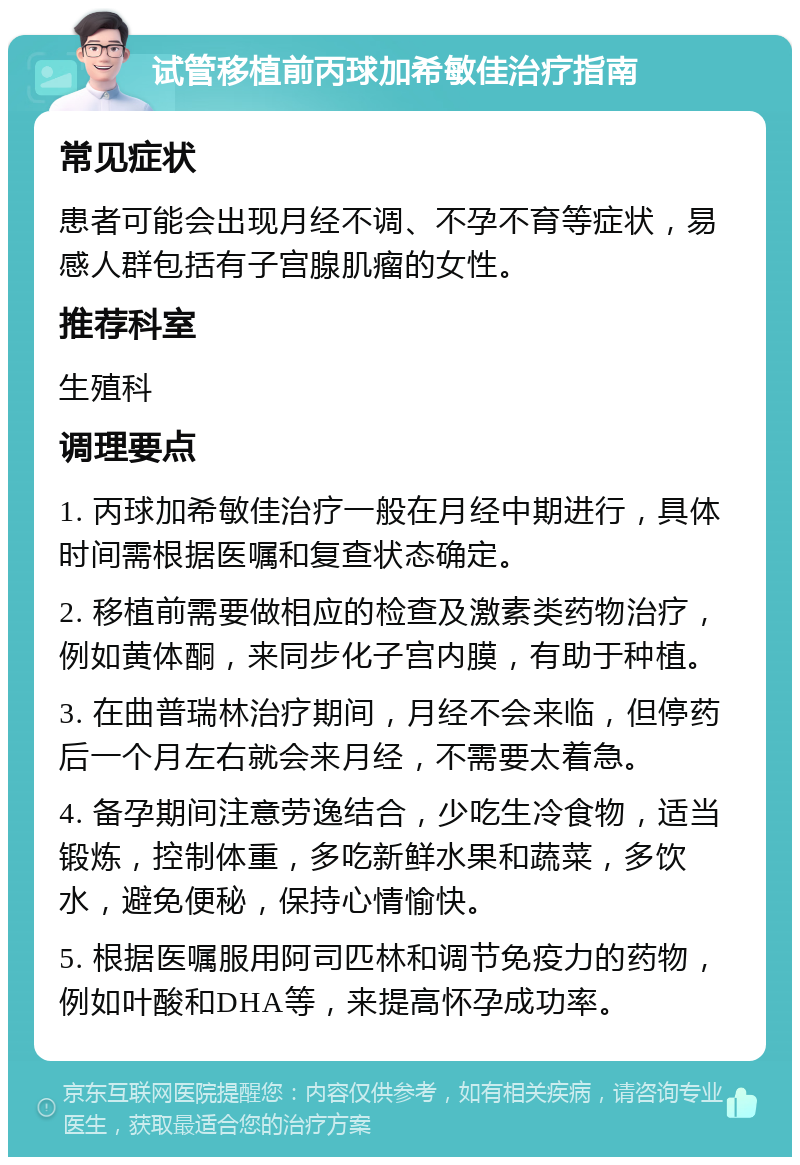 试管移植前丙球加希敏佳治疗指南 常见症状 患者可能会出现月经不调、不孕不育等症状，易感人群包括有子宫腺肌瘤的女性。 推荐科室 生殖科 调理要点 1. 丙球加希敏佳治疗一般在月经中期进行，具体时间需根据医嘱和复查状态确定。 2. 移植前需要做相应的检查及激素类药物治疗，例如黄体酮，来同步化子宫内膜，有助于种植。 3. 在曲普瑞林治疗期间，月经不会来临，但停药后一个月左右就会来月经，不需要太着急。 4. 备孕期间注意劳逸结合，少吃生冷食物，适当锻炼，控制体重，多吃新鲜水果和蔬菜，多饮水，避免便秘，保持心情愉快。 5. 根据医嘱服用阿司匹林和调节免疫力的药物，例如叶酸和DHA等，来提高怀孕成功率。