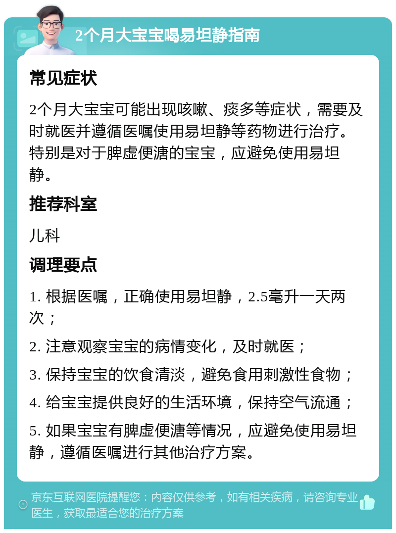 2个月大宝宝喝易坦静指南 常见症状 2个月大宝宝可能出现咳嗽、痰多等症状，需要及时就医并遵循医嘱使用易坦静等药物进行治疗。特别是对于脾虚便溏的宝宝，应避免使用易坦静。 推荐科室 儿科 调理要点 1. 根据医嘱，正确使用易坦静，2.5毫升一天两次； 2. 注意观察宝宝的病情变化，及时就医； 3. 保持宝宝的饮食清淡，避免食用刺激性食物； 4. 给宝宝提供良好的生活环境，保持空气流通； 5. 如果宝宝有脾虚便溏等情况，应避免使用易坦静，遵循医嘱进行其他治疗方案。