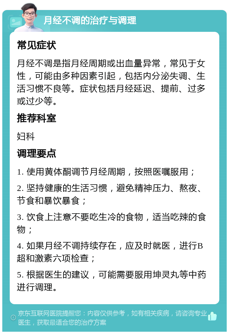 月经不调的治疗与调理 常见症状 月经不调是指月经周期或出血量异常，常见于女性，可能由多种因素引起，包括内分泌失调、生活习惯不良等。症状包括月经延迟、提前、过多或过少等。 推荐科室 妇科 调理要点 1. 使用黄体酮调节月经周期，按照医嘱服用； 2. 坚持健康的生活习惯，避免精神压力、熬夜、节食和暴饮暴食； 3. 饮食上注意不要吃生冷的食物，适当吃辣的食物； 4. 如果月经不调持续存在，应及时就医，进行B超和激素六项检查； 5. 根据医生的建议，可能需要服用坤灵丸等中药进行调理。