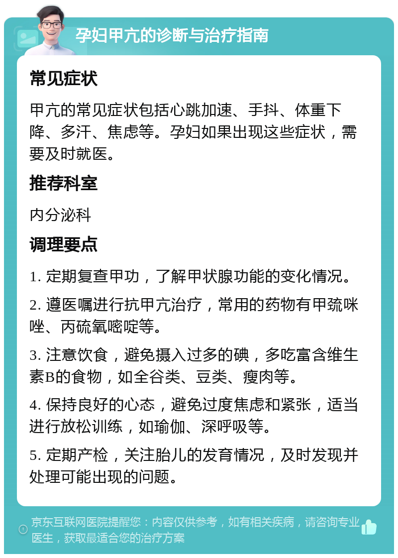 孕妇甲亢的诊断与治疗指南 常见症状 甲亢的常见症状包括心跳加速、手抖、体重下降、多汗、焦虑等。孕妇如果出现这些症状，需要及时就医。 推荐科室 内分泌科 调理要点 1. 定期复查甲功，了解甲状腺功能的变化情况。 2. 遵医嘱进行抗甲亢治疗，常用的药物有甲巯咪唑、丙硫氧嘧啶等。 3. 注意饮食，避免摄入过多的碘，多吃富含维生素B的食物，如全谷类、豆类、瘦肉等。 4. 保持良好的心态，避免过度焦虑和紧张，适当进行放松训练，如瑜伽、深呼吸等。 5. 定期产检，关注胎儿的发育情况，及时发现并处理可能出现的问题。