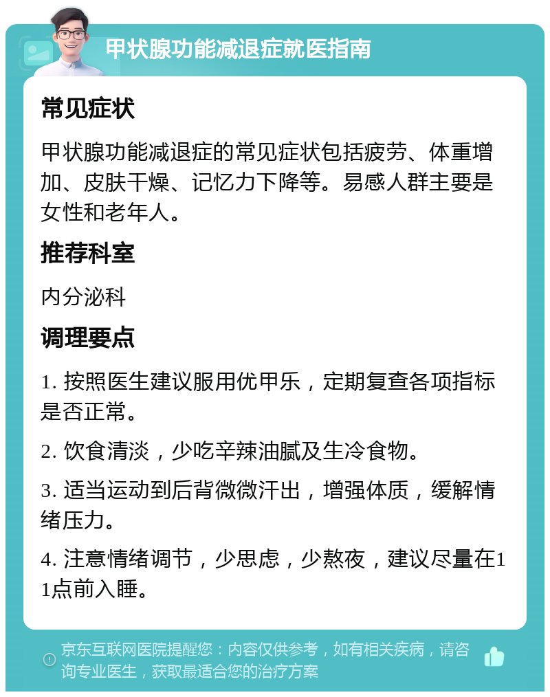 甲状腺功能减退症就医指南 常见症状 甲状腺功能减退症的常见症状包括疲劳、体重增加、皮肤干燥、记忆力下降等。易感人群主要是女性和老年人。 推荐科室 内分泌科 调理要点 1. 按照医生建议服用优甲乐，定期复查各项指标是否正常。 2. 饮食清淡，少吃辛辣油腻及生冷食物。 3. 适当运动到后背微微汗出，增强体质，缓解情绪压力。 4. 注意情绪调节，少思虑，少熬夜，建议尽量在11点前入睡。