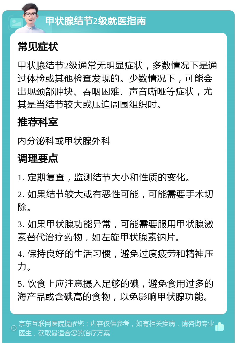 甲状腺结节2级就医指南 常见症状 甲状腺结节2级通常无明显症状，多数情况下是通过体检或其他检查发现的。少数情况下，可能会出现颈部肿块、吞咽困难、声音嘶哑等症状，尤其是当结节较大或压迫周围组织时。 推荐科室 内分泌科或甲状腺外科 调理要点 1. 定期复查，监测结节大小和性质的变化。 2. 如果结节较大或有恶性可能，可能需要手术切除。 3. 如果甲状腺功能异常，可能需要服用甲状腺激素替代治疗药物，如左旋甲状腺素钠片。 4. 保持良好的生活习惯，避免过度疲劳和精神压力。 5. 饮食上应注意摄入足够的碘，避免食用过多的海产品或含碘高的食物，以免影响甲状腺功能。