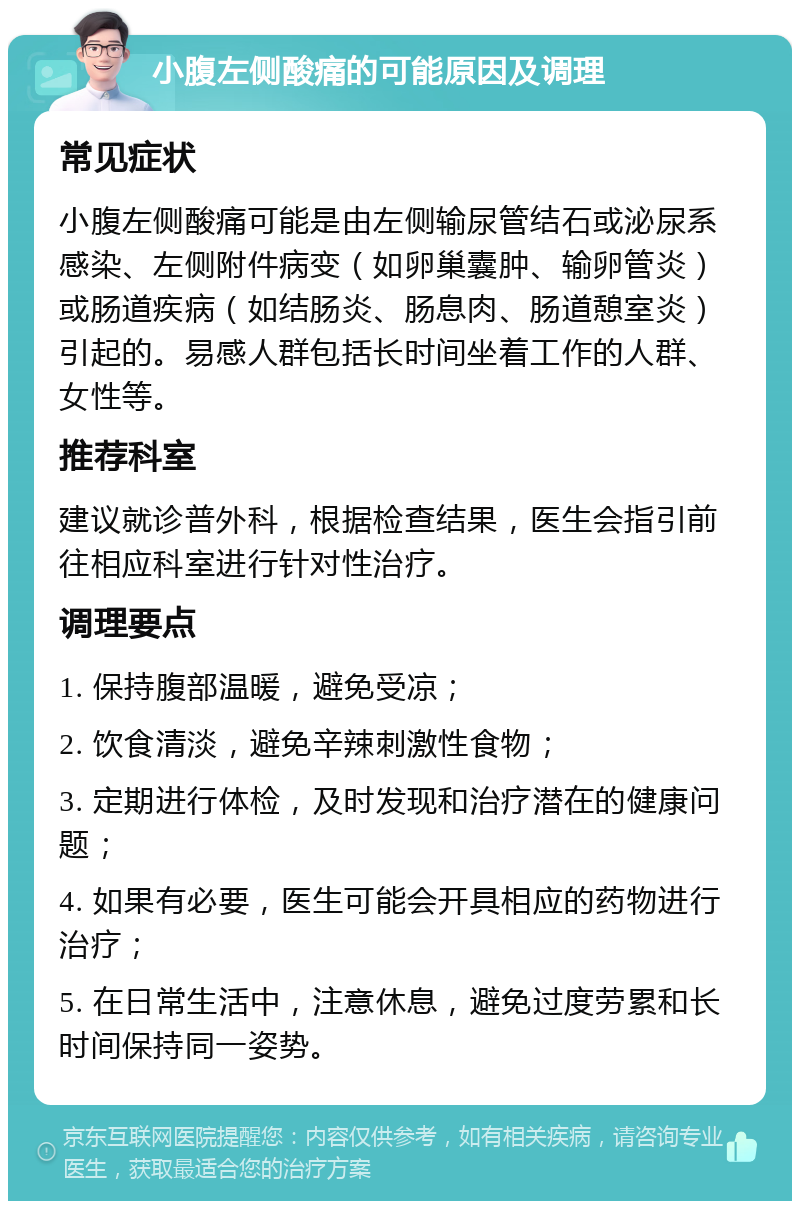 小腹左侧酸痛的可能原因及调理 常见症状 小腹左侧酸痛可能是由左侧输尿管结石或泌尿系感染、左侧附件病变（如卵巢囊肿、输卵管炎）或肠道疾病（如结肠炎、肠息肉、肠道憩室炎）引起的。易感人群包括长时间坐着工作的人群、女性等。 推荐科室 建议就诊普外科，根据检查结果，医生会指引前往相应科室进行针对性治疗。 调理要点 1. 保持腹部温暖，避免受凉； 2. 饮食清淡，避免辛辣刺激性食物； 3. 定期进行体检，及时发现和治疗潜在的健康问题； 4. 如果有必要，医生可能会开具相应的药物进行治疗； 5. 在日常生活中，注意休息，避免过度劳累和长时间保持同一姿势。